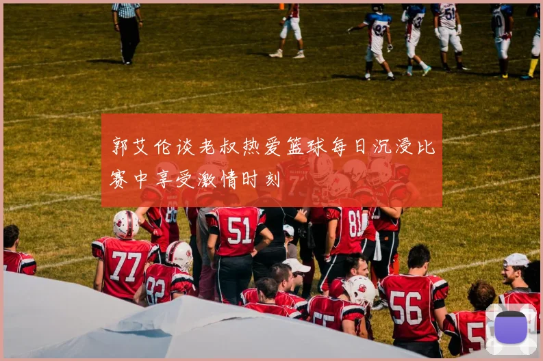 郭艾伦谈老叔热爱篮球每日沉浸比赛中享受激情时刻