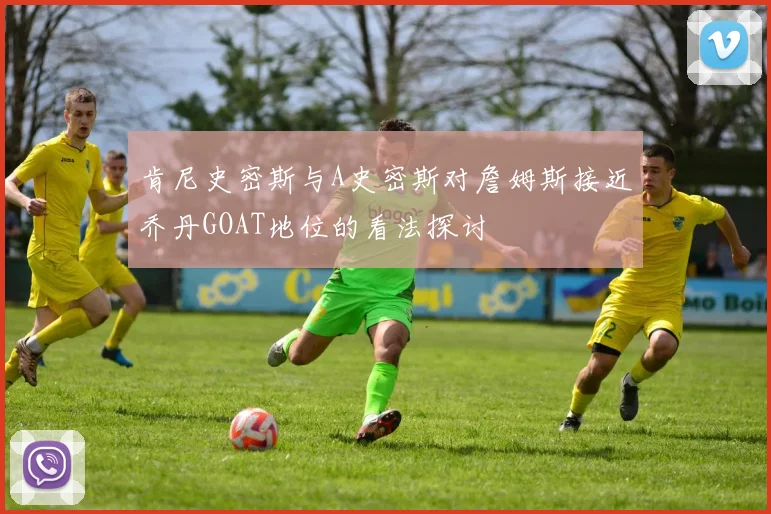 肯尼史密斯与A史密斯对詹姆斯接近乔丹GOAT地位的看法探讨
