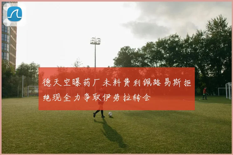 德天空曝药厂未料费利佩路易斯拒绝现全力争取伊劳拉转会