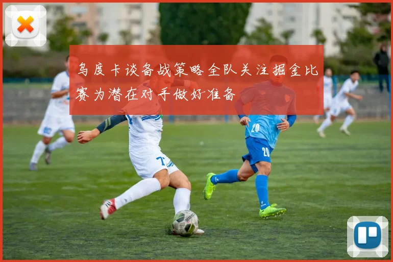 乌度卡谈备战策略全队关注掘金比赛为潜在对手做好准备