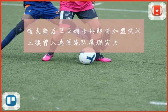 喀麦隆后卫亚姆卡姆即将加盟武汉三镇曾入选国家队展现实力