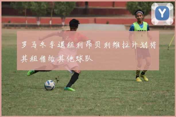 罗马冬季退租利昂贝利维拉计划将其租借给其他球队