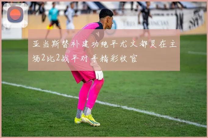 亚当斯替补建功绝平尤文都灵在主场2比2战平对手精彩收官