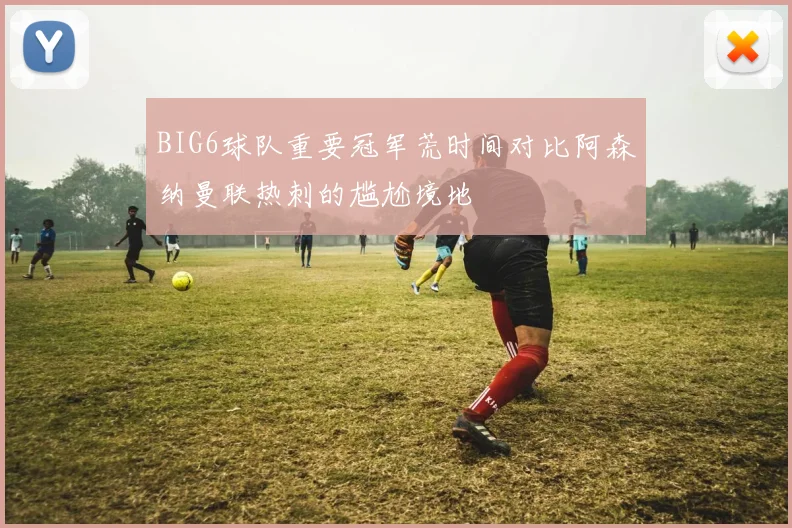 BIG6球队重要冠军荒时间对比阿森纳曼联热刺的尴尬境地