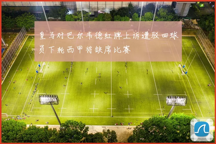 皇马对巴尔韦德红牌上诉遭驳回球员下轮西甲将缺席比赛