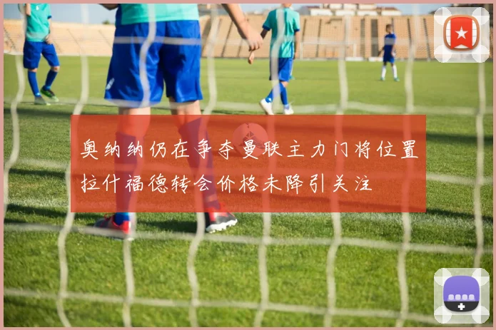奥纳纳仍在争夺曼联主力门将位置拉什福德转会价格未降引关注