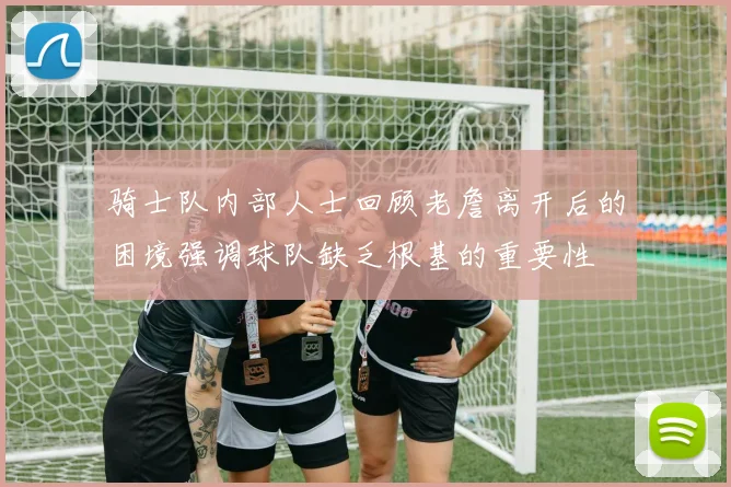 骑士队内部人士回顾老詹离开后的困境强调球队缺乏根基的重要性