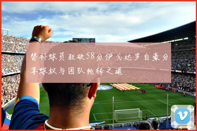 替补球员狂砍58分伊戈达罗自豪分享球权与团队轮转之道